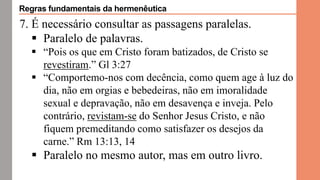 7. É necessário consultar as passagens paralelas.
 Paralelo de palavras.
 “Pois os que em Cristo foram batizados, de Cristo se
revestiram.” Gl 3:27
 “Comportemo-nos com decência, como quem age à luz do
dia, não em orgias e bebedeiras, não em imoralidade
sexual e depravação, não em desavença e inveja. Pelo
contrário, revistam-se do Senhor Jesus Cristo, e não
fiquem premeditando como satisfazer os desejos da
carne.” Rm 13:13, 14
 Paralelo no mesmo autor, mas em outro livro.
Regras fundamentais da hermenêutica
 