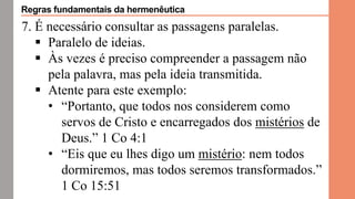 7. É necessário consultar as passagens paralelas.
 Paralelo de ideias.
 Às vezes é preciso compreender a passagem não
pela palavra, mas pela ideia transmitida.
 Atente para este exemplo:
• “Portanto, que todos nos considerem como
servos de Cristo e encarregados dos mistérios de
Deus.” 1 Co 4:1
• “Eis que eu lhes digo um mistério: nem todos
dormiremos, mas todos seremos transformados.”
1 Co 15:51
Regras fundamentais da hermenêutica
 