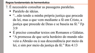 7. É necessário consultar as passagens paralelas.
 Paralelo de ideias.
 “...não tendo a minha própria justiça que procede
da lei, mas a que vem mediante a fé em Cristo, a
justiça que procede de Deus e se baseia na fé.” Fp
3:9
 É preciso consultar textos em Romanos e Gálatas.
 “A promessa de que seria herdeiro do mundo não
veio a Abraão ou à sua descendência por meio da
lei, e sim por meio da justiça da fé.” Rm 4:13
Regras fundamentais da hermenêutica
 