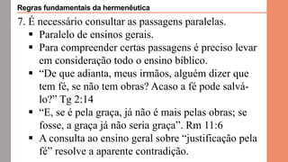 7. É necessário consultar as passagens paralelas.
 Paralelo de ensinos gerais.
 Para compreender certas passagens é preciso levar
em consideração todo o ensino bíblico.
 “De que adianta, meus irmãos, alguém dizer que
tem fé, se não tem obras? Acaso a fé pode salvá-
lo?” Tg 2:14
 “E, se é pela graça, já não é mais pelas obras; se
fosse, a graça já não seria graça”. Rm 11:6
 A consulta ao ensino geral sobre “justificação pela
fé” resolve a aparente contradição.
Regras fundamentais da hermenêutica
 