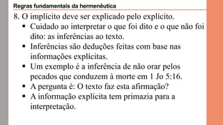 8. O implícito deve ser explicado pelo explícito.
 Cuidado ao interpretar o que foi dito e o que não foi
dito: as inferências ao texto.
 Inferências são deduções feitas com base nas
informações explícitas.
 Um exemplo é a inferência de não orar pelos
pecados que conduzem à morte em 1 Jo 5:16.
 A pergunta é: O texto faz esta afirmação?
 A informação explícita tem primazia para a
interpretação.
Regras fundamentais da hermenêutica
 
