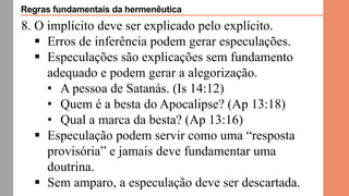 8. O implícito deve ser explicado pelo explícito.
 Erros de inferência podem gerar especulações.
 Especulações são explicações sem fundamento
adequado e podem gerar a alegorização.
• A pessoa de Satanás. (Is 14:12)
• Quem é a besta do Apocalipse? (Ap 13:18)
• Qual a marca da besta? (Ap 13:16)
 Especulação podem servir como uma “resposta
provisória” e jamais deve fundamentar uma
doutrina.
 Sem amparo, a especulação deve ser descartada.
Regras fundamentais da hermenêutica
 