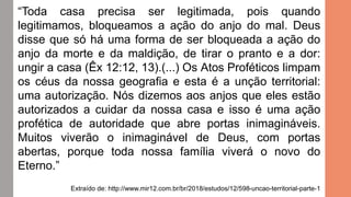 “Toda casa precisa ser legitimada, pois quando
legitimamos, bloqueamos a ação do anjo do mal. Deus
disse que só há uma forma de ser bloqueada a ação do
anjo da morte e da maldição, de tirar o pranto e a dor:
ungir a casa (Êx 12:12, 13).(...) Os Atos Proféticos limpam
os céus da nossa geografia e esta é a unção territorial:
uma autorização. Nós dizemos aos anjos que eles estão
autorizados a cuidar da nossa casa e isso é uma ação
profética de autoridade que abre portas inimagináveis.
Muitos viverão o inimaginável de Deus, com portas
abertas, porque toda nossa família viverá o novo do
Eterno.”
Extraído de: http://www.mir12.com.br/br/2018/estudos/12/598-uncao-territorial-parte-1
 