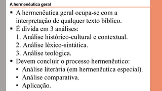  A hermenêutica geral ocupa-se com a
interpretação de qualquer texto bíblico.
 É divida em 3 análises:
1. Análise histórico-cultural e contextual.
2. Análise léxico-sintática.
3. Análise teológica.
 Devem concluir o processo hermenêutico:
• Análise literária (em hermenêutica especial).
• Análise comparativa.
• Aplicação.
A hermenêutica geral
 