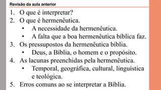 1. O que é interpretar?
2. O que é hermenêutica.
• A necessidade da hermenêutica.
• A falta que a boa hermenêutica bíblica faz.
3. Os pressupostos da hermenêutica bíblia.
• Deus, a Bíblia, o homem e o propósito.
4. As lacunas preenchidas pela hermenêutica.
• Temporal, geográfica, cultural, linguística
e teológica.
5. Erros comuns ao se interpretar a Bíblia.
Revisão da aula anterior
 