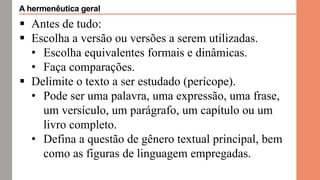  Antes de tudo:
 Escolha a versão ou versões a serem utilizadas.
• Escolha equivalentes formais e dinâmicas.
• Faça comparações.
 Delimite o texto a ser estudado (perícope).
• Pode ser uma palavra, uma expressão, uma frase,
um versículo, um parágrafo, um capítulo ou um
livro completo.
• Defina a questão de gênero textual principal, bem
como as figuras de linguagem empregadas.
A hermenêutica geral
 