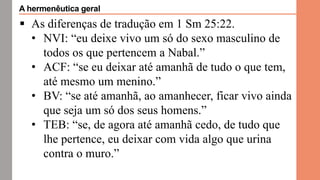  As diferenças de tradução em 1 Sm 25:22.
• NVI: “eu deixe vivo um só do sexo masculino de
todos os que pertencem a Nabal.”
• ACF: “se eu deixar até amanhã de tudo o que tem,
até mesmo um menino.”
• BV: “se até amanhã, ao amanhecer, ficar vivo ainda
que seja um só dos seus homens.”
• TEB: “se, de agora até amanhã cedo, de tudo que
lhe pertence, eu deixar com vida algo que urina
contra o muro.”
A hermenêutica geral
 