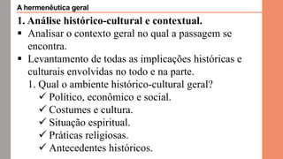 1. Análise histórico-cultural e contextual.
 Analisar o contexto geral no qual a passagem se
encontra.
 Levantamento de todas as implicações históricas e
culturais envolvidas no todo e na parte.
1. Qual o ambiente histórico-cultural geral?
 Político, econômico e social.
 Costumes e cultura.
 Situação espiritual.
 Práticas religiosas.
 Antecedentes históricos.
A hermenêutica geral
 