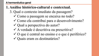 1. Análise histórico-cultural e contextual.
3. Qual o contexto imediato da passagem?
 Como a passagem se encaixa no todo?
 Como ela contribui para o desenvolvimento?
 Qual a perspectiva do autor?
 A verdade é descritiva ou prescritiva?
 O que é central no ensino e o que é periférico?
 Quais eram os destinatários?
A hermenêutica geral
 
