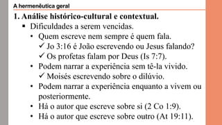 1. Análise histórico-cultural e contextual.
 Dificuldades a serem vencidas.
• Quem escreve nem sempre é quem fala.
 Jo 3:16 é João escrevendo ou Jesus falando?
 Os profetas falam por Deus (Is 7:7).
• Podem narrar a experiência sem tê-la vivido.
 Moisés escrevendo sobre o dilúvio.
• Podem narrar a experiência enquanto a vivem ou
posteriormente.
• Há o autor que escreve sobre si (2 Co 1:9).
• Há o autor que escreve sobre outro (At 19:11).
A hermenêutica geral
 