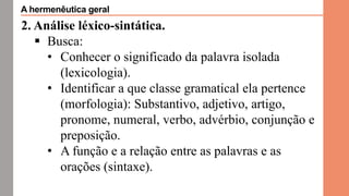 2. Análise léxico-sintática.
 Busca:
• Conhecer o significado da palavra isolada
(lexicologia).
• Identificar a que classe gramatical ela pertence
(morfologia): Substantivo, adjetivo, artigo,
pronome, numeral, verbo, advérbio, conjunção e
preposição.
• A função e a relação entre as palavras e as
orações (sintaxe).
A hermenêutica geral
 