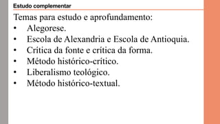 Temas para estudo e aprofundamento:
• Alegorese.
• Escola de Alexandria e Escola de Antioquia.
• Crítica da fonte e crítica da forma.
• Método histórico-crítico.
• Liberalismo teológico.
• Método histórico-textual.
Estudo complementar
 