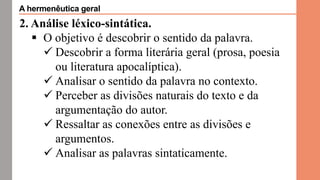 2. Análise léxico-sintática.
 O objetivo é descobrir o sentido da palavra.
 Descobrir a forma literária geral (prosa, poesia
ou literatura apocalíptica).
 Analisar o sentido da palavra no contexto.
 Perceber as divisões naturais do texto e da
argumentação do autor.
 Ressaltar as conexões entre as divisões e
argumentos.
 Analisar as palavras sintaticamente.
A hermenêutica geral
 