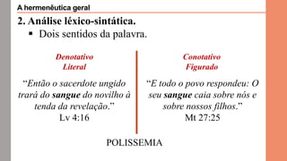 2. Análise léxico-sintática.
 Dois sentidos da palavra.
Denotativo
Literal
Conotativo
Figurado
POLISSEMIA
“Então o sacerdote ungido
trará do sangue do novilho à
tenda da revelação.”
Lv 4:16
“E todo o povo respondeu: O
seu sangue caia sobre nós e
sobre nossos filhos.”
Mt 27:25
A hermenêutica geral
 