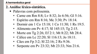 2. Análise léxico-sintática.
 Palavras com polissemia.
• Carne em Rm 8:8; Lv 8:32; Jo 6:56; Gl 5:16.
• Espírito em Rm 8:16; Mc 3:30; Pv 18:14.
• Dormir em 1 Co 15:18; 1 Co 11:30; 1 Rs 19:5.
• Alimento em Pv 4:17; Sl 145:15; Tg 2:15.
• Morte em Tg 2:26; Ef 2:1; Mt 8:22; Mt 28:4.
• Cálice em Lc 22:20; Sl 116:13; Jo 18:11.
• Cães em Fp 3:2; Sl 22:16; 2 Rs 9:36.
• Serpente em Pv 23:32; Mt 23:33; Nm 21:6.
A hermenêutica geral
 