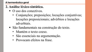 2. Análise léxico-sintática.
 O uso dos conectivos.
• Conjunções; preposições; locuções conjuntivas;
locuções preposicionais; advérbios e locuções
adverbiais.
 São fundamentais na construção do texto.
• Mantém o texto coeso.
• São essenciais na argumentação.
• Provocam efeitos na frase.
A hermenêutica geral
 