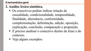 2. Análise léxico-sintática.
 Os conectivos podem indicar relação de
causalidade, condicionalidade, temporalidade,
finalidade, alternância, conformidade,
complementação, delimitação, adição, oposição,
explicação, conclusão, comparação e proporção.
 É preciso analisar o conectivo dentro da frase e do
contexto.
 Veja alguns exemplos.
A hermenêutica geral
 