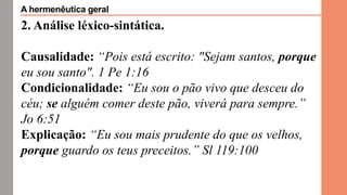 2. Análise léxico-sintática.
Causalidade: “Pois está escrito: "Sejam santos, porque
eu sou santo". 1 Pe 1:16
Condicionalidade: “Eu sou o pão vivo que desceu do
céu; se alguém comer deste pão, viverá para sempre.”
Jo 6:51
Explicação: “Eu sou mais prudente do que os velhos,
porque guardo os teus preceitos.” Sl 119:100
A hermenêutica geral
 