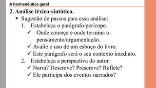 2. Análise léxico-sintática.
 Sugestão de passos para essa análise:
1. Estabeleça o parágrafo/perícope.
 Onde começa e onde termina o
pensamento/argumentação.
 Avalie o uso de um esboço do livro.
 Este parágrafo será o seu contexto imediato.
2. Estabeleça a perspectiva do autor.
 Narra? Descreve? Prescreve? Reflete?
 Ele participa dos eventos narrados?
A hermenêutica geral
 
