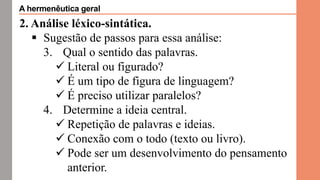2. Análise léxico-sintática.
 Sugestão de passos para essa análise:
3. Qual o sentido das palavras.
 Literal ou figurado?
 É um tipo de figura de linguagem?
 É preciso utilizar paralelos?
4. Determine a ideia central.
 Repetição de palavras e ideias.
 Conexão com o todo (texto ou livro).
 Pode ser um desenvolvimento do pensamento
anterior.
A hermenêutica geral
 