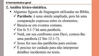 2. Análise léxico-sintática.
 Algumas figuras de linguagem utilizadas na Bíblia.
 Parábola: é uma símile ampliada, pois há uma
comparação expressa entre os elementos.
 Baseia-se em eventos comuns.
 Em Is 5:1-7 há uma parábola.
 Natã, em seu confronto com Davi, contou-lhe
uma parábola (2 Sm 12:1-7).
 Jesus fez uso das parábolas para ensinar.
 É preciso ter cuidado para não interpretar
detalhes incidentais no texto.
A hermenêutica geral
 