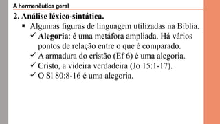 2. Análise léxico-sintática.
 Algumas figuras de linguagem utilizadas na Bíblia.
 Alegoria: é uma metáfora ampliada. Há vários
pontos de relação entre o que é comparado.
 A armadura do cristão (Ef 6) é uma alegoria.
 Cristo, a videira verdadeira (Jo 15:1-17).
 O Sl 80:8-16 é uma alegoria.
A hermenêutica geral
 