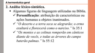 2. Análise léxico-sintática.
 Algumas figuras de linguagem utilizadas na Bíblia.
 Personificação: atribuição de características ou
ações humanas a objetos inanimados.
 “O deserto e a terra seca se alegrarão; o ermo
exultará e florescerá como o narciso.” Is 35:1
 “Os montes e as colinas romperão em cânticos
diante de vocês, e todas as árvores do campo
baterão palmas.” Is 55:12
A hermenêutica geral
 