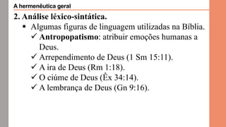 2. Análise léxico-sintática.
 Algumas figuras de linguagem utilizadas na Bíblia.
 Antropopatismo: atribuir emoções humanas a
Deus.
 Arrependimento de Deus (1 Sm 15:11).
 A ira de Deus (Rm 1:18).
 O ciúme de Deus (Êx 34:14).
 A lembrança de Deus (Gn 9:16).
A hermenêutica geral
 