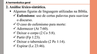 2. Análise léxico-sintática.
 Algumas figuras de linguagem utilizadas na Bíblia.
 Eufemismo: uso de certas palavras para suavizar
o discurso.
 O caso do eufemismo para morte:
 Adormecer (At 7:60).
 Deixar o corpo (2 Co 5:8).
 Partir (Fp 1:23).
 Deixar o tabernáculo (2 Pe 1:14).
 Expirar (Lc 23:46).
A hermenêutica geral
 
