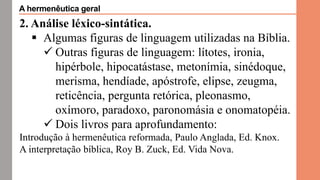 2. Análise léxico-sintática.
 Algumas figuras de linguagem utilizadas na Bíblia.
 Outras figuras de linguagem: lítotes, ironia,
hipérbole, hipocatástase, metonímia, sinédoque,
merisma, hendíade, apóstrofe, elipse, zeugma,
reticência, pergunta retórica, pleonasmo,
oxímoro, paradoxo, paronomásia e onomatopéia.
 Dois livros para aprofundamento:
Introdução à hermenêutica reformada, Paulo Anglada, Ed. Knox.
A interpretação bíblica, Roy B. Zuck, Ed. Vida Nova.
A hermenêutica geral
 
