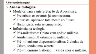 3. Análise teológica.
 Modelos para a interpretação de Apocalipse.
 Preterista: os eventos já aconteceram.
 Futurista: aplica-se totalmente ao futuro.
 Historicista: está se cumprindo.
 Influência na teologia.
 Pós-milenismo: Cristo vem após o milênio.
 Amilenismo: Já estamos no milênio.
 Pré-milenismo dispensacionalista: 2 vindas de
Cristo, sendo uma secreta.
 Pré-milenismo histórico: 1 vinda após o milênio.
A hermenêutica geral
 