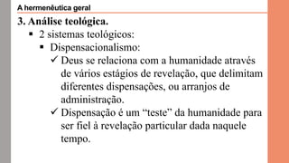 3. Análise teológica.
 2 sistemas teológicos:
 Dispensacionalismo:
 Deus se relaciona com a humanidade através
de vários estágios de revelação, que delimitam
diferentes dispensações, ou arranjos de
administração.
 Dispensação é um “teste” da humanidade para
ser fiel à revelação particular dada naquele
tempo.
A hermenêutica geral
 