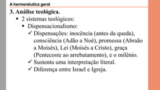 3. Análise teológica.
 2 sistemas teológicos:
 Dispensacionalismo:
 Dispensações: inocência (antes da queda),
consciência (Adão a Noé), promessa (Abraão
a Moisés), Lei (Moisés a Cristo), graça
(Pentecoste ao arrebatamento), e o milênio.
 Sustenta uma interpretação literal.
 Diferença entre Israel e Igreja.
A hermenêutica geral
 