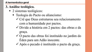 3. Análise teológica.
 2 sistemas teológicos:
 Teologia do Pacto ou aliancismo:
 Crê que Deus estruturou seu relacionamento
com a humanidade por pactos.
 Divide a história em 2 pactos: das obras e da
graça.
 O pacto das obras foi instituído no jardim do
Éden para um Adão inocente.
 Após o pecado é instituído o pacto da graça.
A hermenêutica geral
 