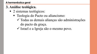 3. Análise teológica.
 2 sistemas teológicos:
 Teologia do Pacto ou aliancismo:
 Todas as demais alianças são administrações
do pacto da graça.
 Israel e a Igreja são o mesmo povo.
A hermenêutica geral
 