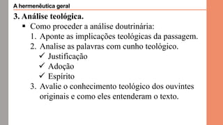 3. Análise teológica.
 Como proceder a análise doutrinária:
1. Aponte as implicações teológicas da passagem.
2. Analise as palavras com cunho teológico.
 Justificação
 Adoção
 Espírito
3. Avalie o conhecimento teológico dos ouvintes
originais e como eles entenderam o texto.
A hermenêutica geral
 