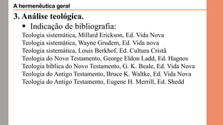 3. Análise teológica.
 Indicação de bibliografia:
Teologia sistemática, Millard Erickson, Ed. Vida Nova
Teologia sistemática, Wayne Grudem, Ed. Vida nova
Teologia sistemática, Louis Berkhof, Ed. Cultura Cristã
Teologia do Novo Testamento, George Eldon Ladd, Ed. Hagnos
Teologia bíblica do Novo Testamento, G. K. Beale, Ed. Vida Nova
Teologia do Antigo Testamento, Bruce K. Waltke, Ed. Vida Nova
Teologia do Antigo Testamento, Eugene H. Merrill, Ed. Shedd
A hermenêutica geral
 