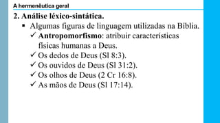 2. Análise léxico-sintática.
 Algumas figuras de linguagem utilizadas na Bíblia.
 Antropomorfismo: atribuir características
físicas humanas a Deus.
 Os dedos de Deus (Sl 8:3).
 Os ouvidos de Deus (Sl 31:2).
 Os olhos de Deus (2 Cr 16:8).
 As mãos de Deus (Sl 17:14).
A hermenêutica geral
 