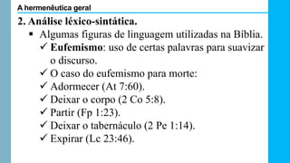 2. Análise léxico-sintática.
 Algumas figuras de linguagem utilizadas na Bíblia.
 Eufemismo: uso de certas palavras para suavizar
o discurso.
 O caso do eufemismo para morte:
 Adormecer (At 7:60).
 Deixar o corpo (2 Co 5:8).
 Partir (Fp 1:23).
 Deixar o tabernáculo (2 Pe 1:14).
 Expirar (Lc 23:46).
A hermenêutica geral
 