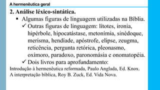 2. Análise léxico-sintática.
 Algumas figuras de linguagem utilizadas na Bíblia.
 Outras figuras de linguagem: lítotes, ironia,
hipérbole, hipocatástase, metonímia, sinédoque,
merisma, hendíade, apóstrofe, elipse, zeugma,
reticência, pergunta retórica, pleonasmo,
oxímoro, paradoxo, paronomásia e onomatopéia.
 Dois livros para aprofundamento:
Introdução à hermenêutica reformada, Paulo Anglada, Ed. Knox.
A interpretação bíblica, Roy B. Zuck, Ed. Vida Nova.
A hermenêutica geral
 