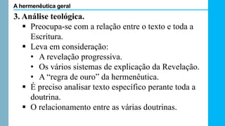3. Análise teológica.
 Preocupa-se com a relação entre o texto e toda a
Escritura.
 Leva em consideração:
• A revelação progressiva.
• Os vários sistemas de explicação da Revelação.
• A “regra de ouro” da hermenêutica.
 É preciso analisar texto específico perante toda a
doutrina.
 O relacionamento entre as várias doutrinas.
A hermenêutica geral
 