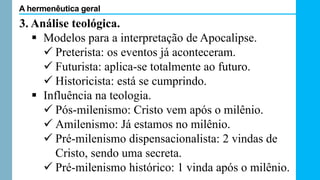 3. Análise teológica.
 Modelos para a interpretação de Apocalipse.
 Preterista: os eventos já aconteceram.
 Futurista: aplica-se totalmente ao futuro.
 Historicista: está se cumprindo.
 Influência na teologia.
 Pós-milenismo: Cristo vem após o milênio.
 Amilenismo: Já estamos no milênio.
 Pré-milenismo dispensacionalista: 2 vindas de
Cristo, sendo uma secreta.
 Pré-milenismo histórico: 1 vinda após o milênio.
A hermenêutica geral
 