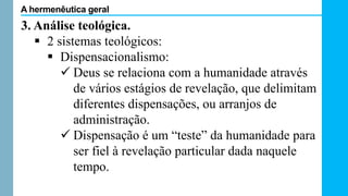 3. Análise teológica.
 2 sistemas teológicos:
 Dispensacionalismo:
 Deus se relaciona com a humanidade através
de vários estágios de revelação, que delimitam
diferentes dispensações, ou arranjos de
administração.
 Dispensação é um “teste” da humanidade para
ser fiel à revelação particular dada naquele
tempo.
A hermenêutica geral
 