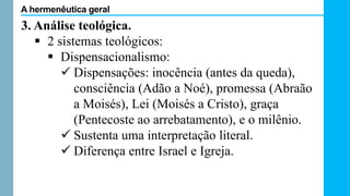 3. Análise teológica.
 2 sistemas teológicos:
 Dispensacionalismo:
 Dispensações: inocência (antes da queda),
consciência (Adão a Noé), promessa (Abraão
a Moisés), Lei (Moisés a Cristo), graça
(Pentecoste ao arrebatamento), e o milênio.
 Sustenta uma interpretação literal.
 Diferença entre Israel e Igreja.
A hermenêutica geral
 