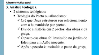3. Análise teológica.
 2 sistemas teológicos:
 Teologia do Pacto ou aliancismo:
 Crê que Deus estruturou seu relacionamento
com a humanidade por pactos.
 Divide a história em 2 pactos: das obras e da
graça.
 O pacto das obras foi instituído no jardim do
Éden para um Adão inocente.
 Após o pecado é instituído o pacto da graça.
A hermenêutica geral
 