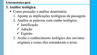 3. Análise teológica.
 Como proceder a análise doutrinária:
1. Aponte as implicações teológicas da passagem.
2. Analise as palavras com cunho teológico.
 Justificação
 Adoção
 Espírito
3. Avalie o conhecimento teológico dos ouvintes
originais e como eles entenderam o texto.
A hermenêutica geral
 
