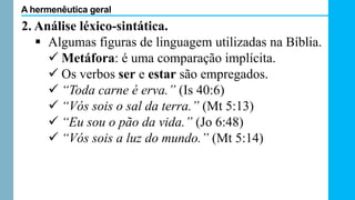 2. Análise léxico-sintática.
 Algumas figuras de linguagem utilizadas na Bíblia.
 Metáfora: é uma comparação implícita.
 Os verbos ser e estar são empregados.
 “Toda carne é erva.” (Is 40:6)
 “Vós sois o sal da terra.” (Mt 5:13)
 “Eu sou o pão da vida.” (Jo 6:48)
 “Vós sois a luz do mundo.” (Mt 5:14)
A hermenêutica geral
 