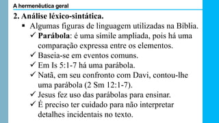 2. Análise léxico-sintática.
 Algumas figuras de linguagem utilizadas na Bíblia.
 Parábola: é uma símile ampliada, pois há uma
comparação expressa entre os elementos.
 Baseia-se em eventos comuns.
 Em Is 5:1-7 há uma parábola.
 Natã, em seu confronto com Davi, contou-lhe
uma parábola (2 Sm 12:1-7).
 Jesus fez uso das parábolas para ensinar.
 É preciso ter cuidado para não interpretar
detalhes incidentais no texto.
A hermenêutica geral
 