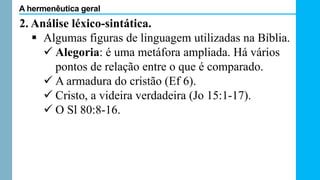 2. Análise léxico-sintática.
 Algumas figuras de linguagem utilizadas na Bíblia.
 Alegoria: é uma metáfora ampliada. Há vários
pontos de relação entre o que é comparado.
 A armadura do cristão (Ef 6).
 Cristo, a videira verdadeira (Jo 15:1-17).
 O Sl 80:8-16.
A hermenêutica geral
 