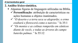 2. Análise léxico-sintática.
 Algumas figuras de linguagem utilizadas na Bíblia.
 Personificação: atribuição de características ou
ações humanas a objetos inanimados.
 “O deserto e a terra seca se alegrarão; o ermo
exultará e florescerá como o narciso.” Is 35:1
 “Os montes e as colinas romperão em cânticos
diante de vocês, e todas as árvores do campo
baterão palmas.” Is 55:12
A hermenêutica geral
 